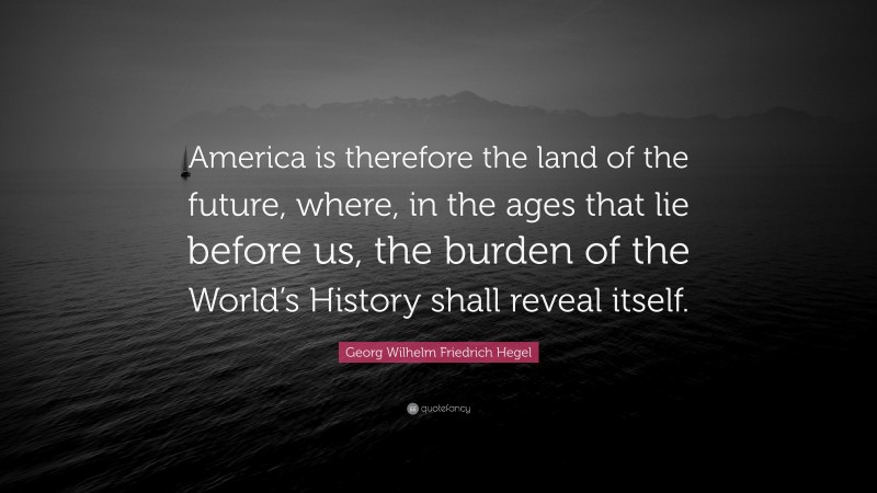Georg Wilhelm Friedrich Hegel Quote: “America is therefore the land of the future, where, in the ages that lie before us, the burden of the World’s History shall reveal itself.”