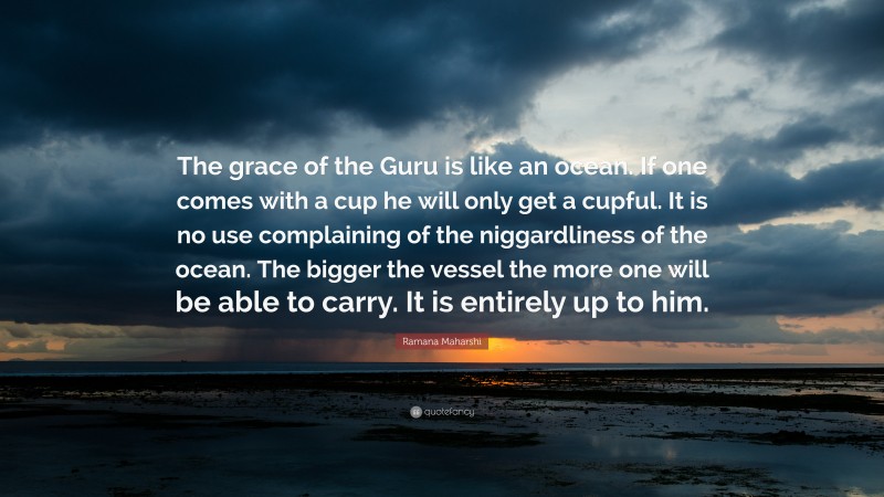 Ramana Maharshi Quote: “The grace of the Guru is like an ocean. If one comes with a cup he will only get a cupful. It is no use complaining of the niggardliness of the ocean. The bigger the vessel the more one will be able to carry. It is entirely up to him.”