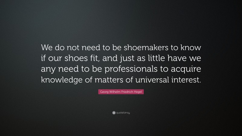 Georg Wilhelm Friedrich Hegel Quote: “We do not need to be shoemakers to know if our shoes fit, and just as little have we any need to be professionals to acquire knowledge of matters of universal interest.”