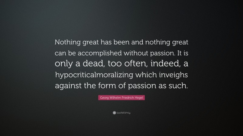 Georg Wilhelm Friedrich Hegel Quote: “Nothing great has been and nothing great can be accomplished without passion. It is only a dead, too often, indeed, a hypocriticalmoralizing which inveighs against the form of passion as such.”