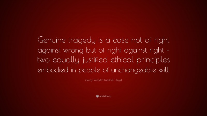 Georg Wilhelm Friedrich Hegel Quote: “Genuine tragedy is a case not of right against wrong but of right against right – two equally justified ethical principles embodied in people of unchangeable will.”