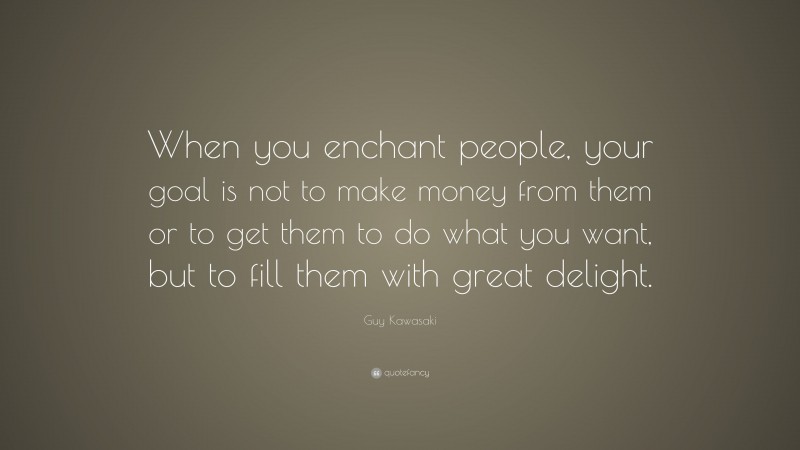 Guy Kawasaki Quote: “When you enchant people, your goal is not to make money from them or to get them to do what you want, but to fill them with great delight.”