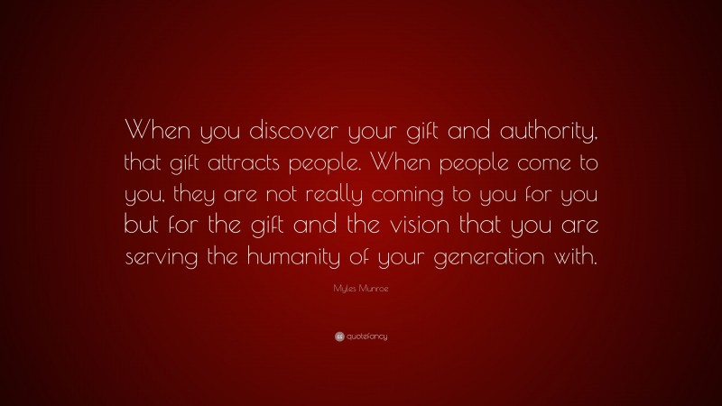 Myles Munroe Quote: “When you discover your gift and authority, that gift attracts people. When people come to you, they are not really coming to you for you but for the gift and the vision that you are serving the humanity of your generation with.”