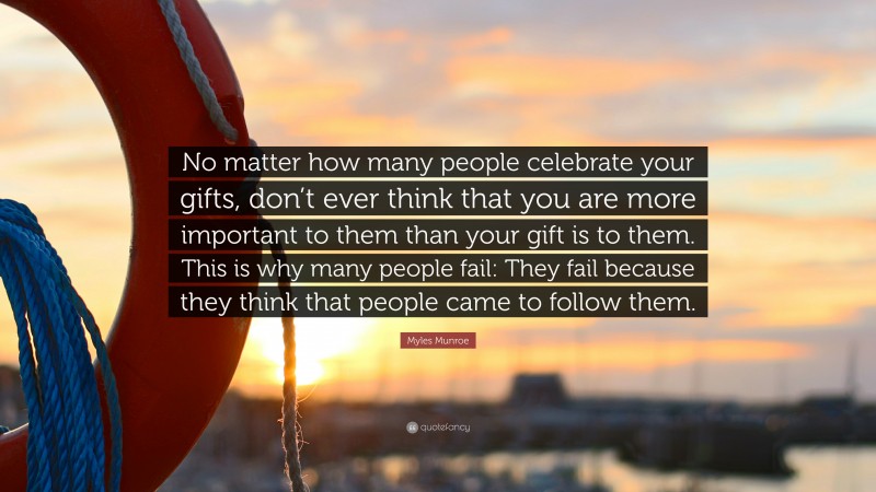 Myles Munroe Quote: “No matter how many people celebrate your gifts, don’t ever think that you are more important to them than your gift is to them. This is why many people fail: They fail because they think that people came to follow them.”