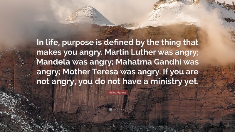 Myles Munroe Quote: “In life, purpose is defined by the thing that makes you angry. Martin Luther was angry; Mandela was angry; Mahatma Gandhi was angry; Mother Teresa was angry. If you are not angry, you do not have a ministry yet.”