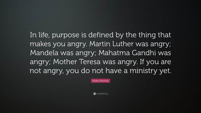 Myles Munroe Quote: “In life, purpose is defined by the thing that makes you angry. Martin Luther was angry; Mandela was angry; Mahatma Gandhi was angry; Mother Teresa was angry. If you are not angry, you do not have a ministry yet.”