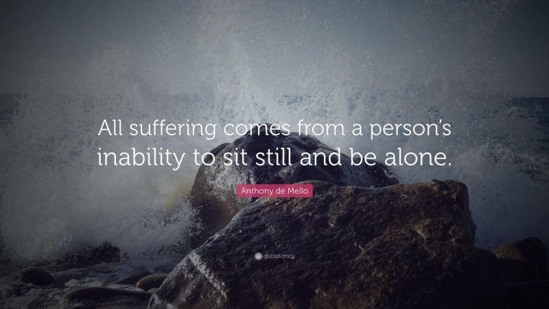 Anthony de Mello Quote: “All suffering comes from a person’s inability to sit still and be alone.”