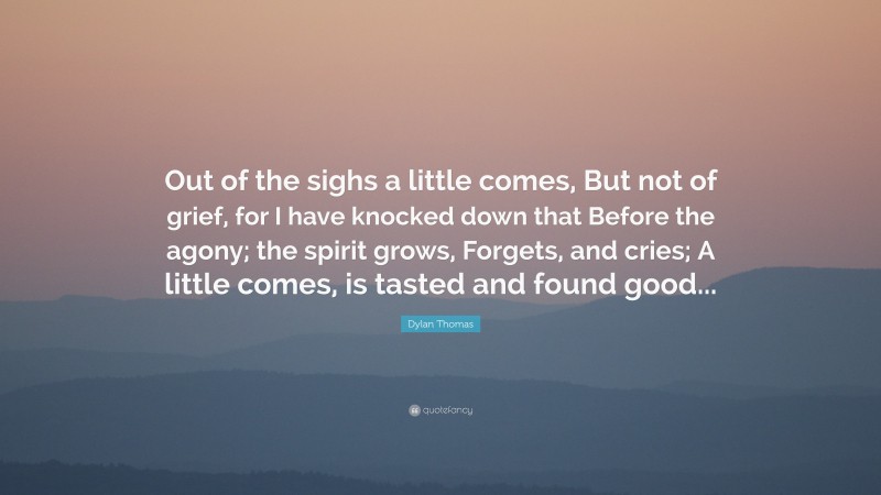 Dylan Thomas Quote: “Out of the sighs a little comes, But not of grief, for I have knocked down that Before the agony; the spirit grows, Forgets, and cries; A little comes, is tasted and found good...”