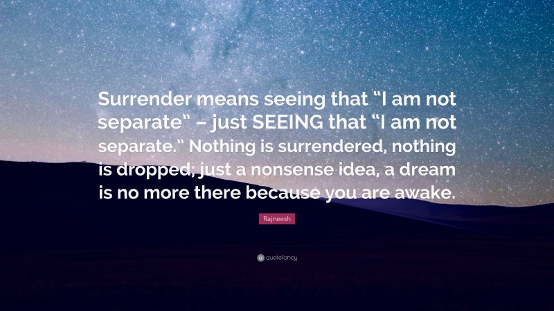 Rajneesh Quote: “Surrender means seeing that “I am not separate” – just SEEING that “I am not separate.” Nothing is surrendered, nothing is dropped; just a nonsense idea, a dream is no more there because you are awake.”
