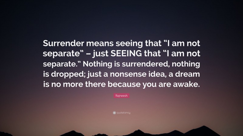 Rajneesh Quote: “Surrender means seeing that “I am not separate” – just SEEING that “I am not separate.” Nothing is surrendered, nothing is dropped; just a nonsense idea, a dream is no more there because you are awake.”