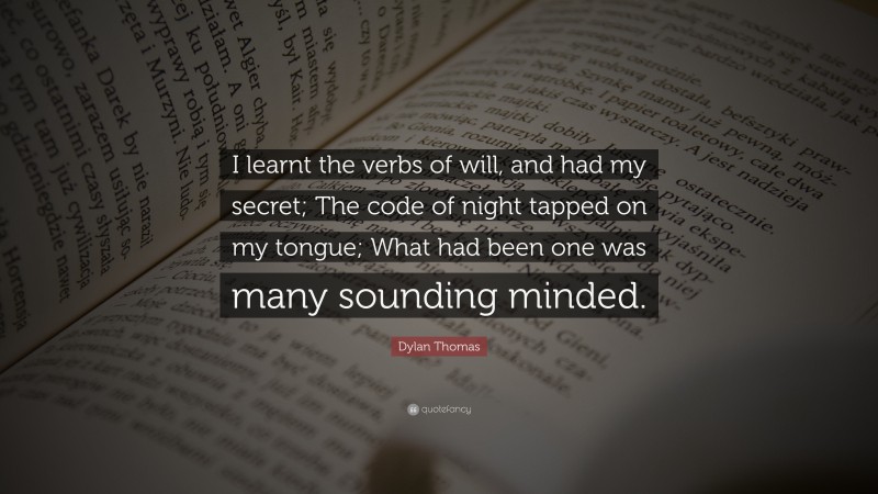 Dylan Thomas Quote: “I learnt the verbs of will, and had my secret; The code of night tapped on my tongue; What had been one was many sounding minded.”