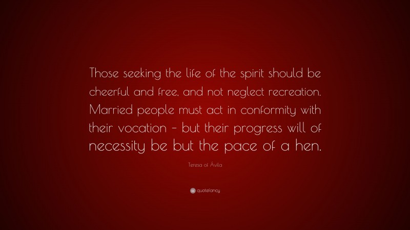 Teresa of Ávila Quote: “Those seeking the life of the spirit should be cheerful and free, and not neglect recreation. Married people must act in conformity with their vocation – but their progress will of necessity be but the pace of a hen.”