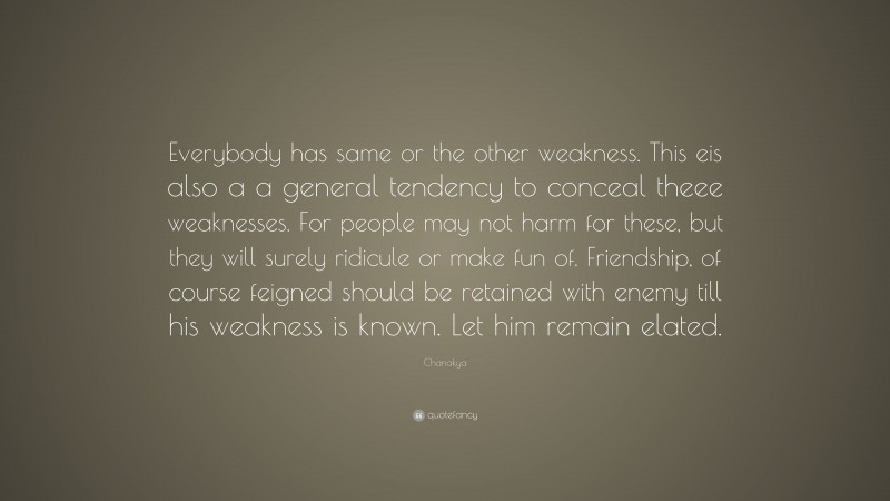 Chanakya Quote: “Everybody has same or the other weakness. This eis also a a general tendency to conceal theee weaknesses. For people may not harm for these, but they will surely ridicule or make fun of. Friendship, of course feigned should be retained with enemy till his weakness is known. Let him remain elated.”