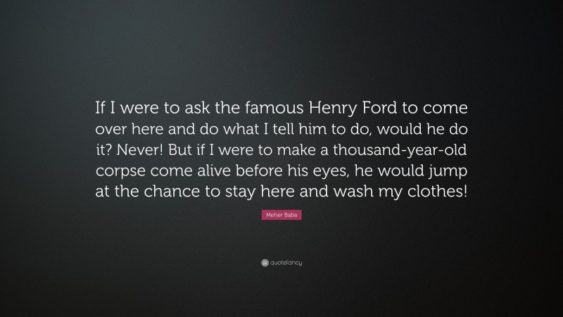 Meher Baba Quote: “If I were to ask the famous Henry Ford to come over here and do what I tell him to do, would he do it? Never! But if I were to make a thousand-year-old corpse come alive before his eyes, he would jump at the chance to stay here and wash my clothes!”