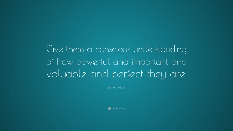 Esther Hicks Quote: “Give them a conscious understanding of how powerful and important and valuable and perfect they are.”