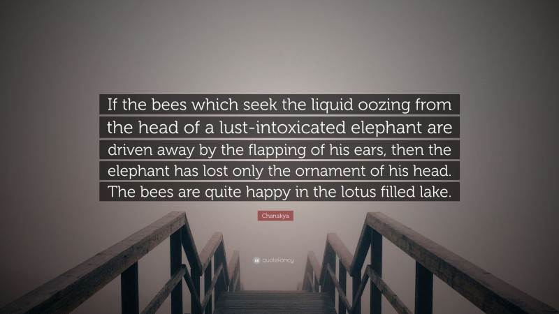 Chanakya Quote: “If the bees which seek the liquid oozing from the head of a lust-intoxicated elephant are driven away by the flapping of his ears, then the elephant has lost only the ornament of his head. The bees are quite happy in the lotus filled lake.”
