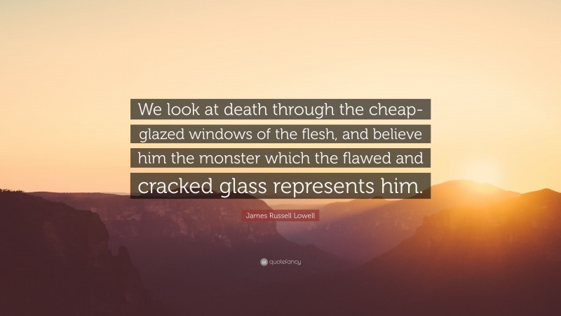 James Russell Lowell Quote: “We look at death through the cheap-glazed windows of the flesh, and believe him the monster which the flawed and cracked glass represents him.”