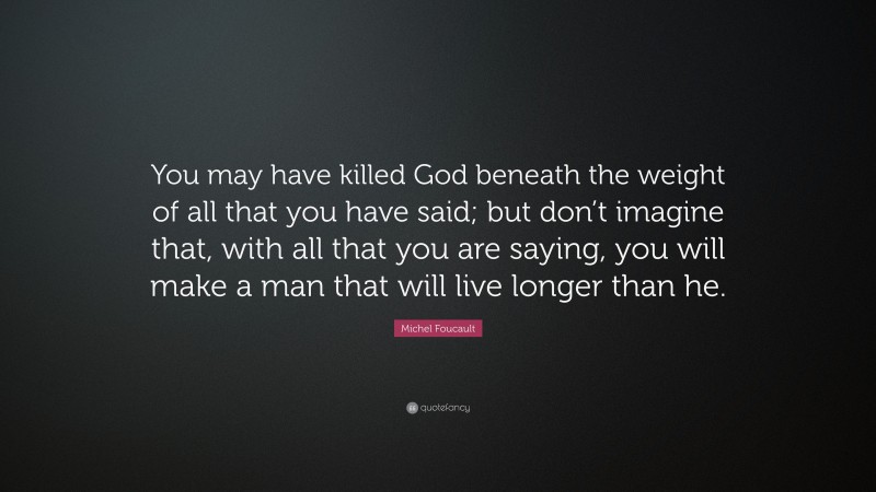 Michel Foucault Quote: “You may have killed God beneath the weight of all that you have said; but don’t imagine that, with all that you are saying, you will make a man that will live longer than he.”