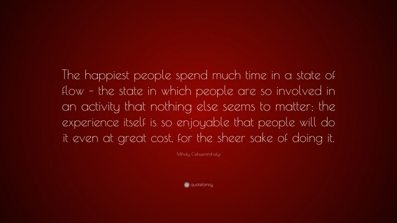 Mihaly Csikszentmihalyi Quote: “The happiest people spend much time in a state of flow – the state in which people are so involved in an activity that nothing else seems to matter; the experience itself is so enjoyable that people will do it even at great cost, for the sheer sake of doing it.”