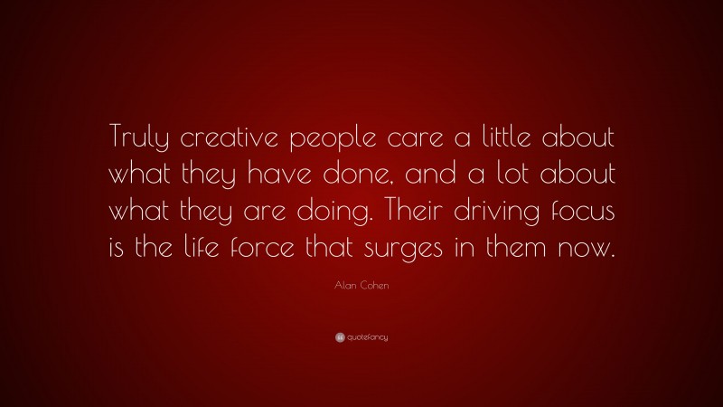 Alan Cohen Quote: “Truly creative people care a little about what they have done, and a lot about what they are doing. Their driving focus is the life force that surges in them now.”
