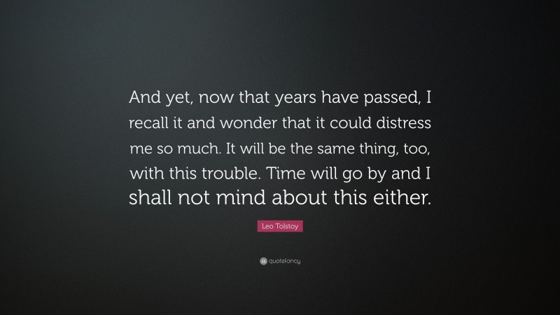 Leo Tolstoy Quote: “And yet, now that years have passed, I recall it and wonder that it could distress me so much. It will be the same thing, too, with this trouble. Time will go by and I shall not mind about this either.”
