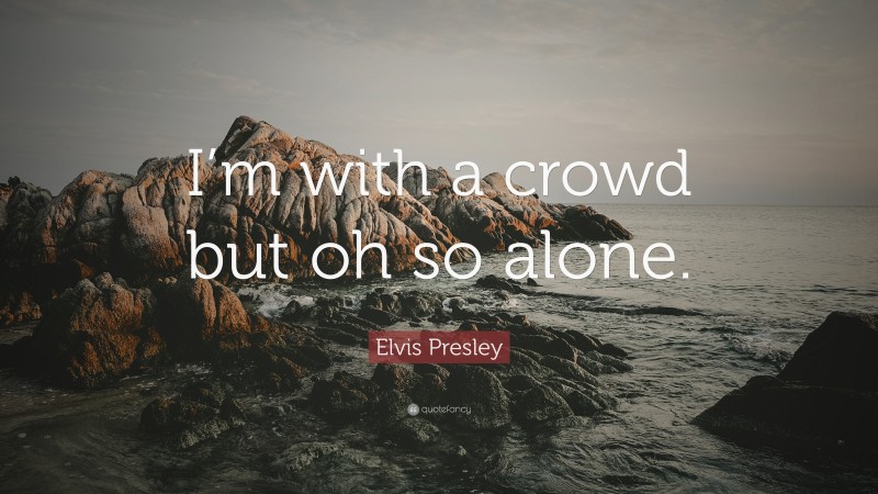 Elvis Presley Quote: “I’m with a crowd but oh so alone.”