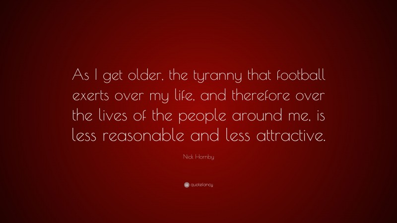 Nick Hornby Quote: “As I get older, the tyranny that football exerts over my life, and therefore over the lives of the people around me, is less reasonable and less attractive.”