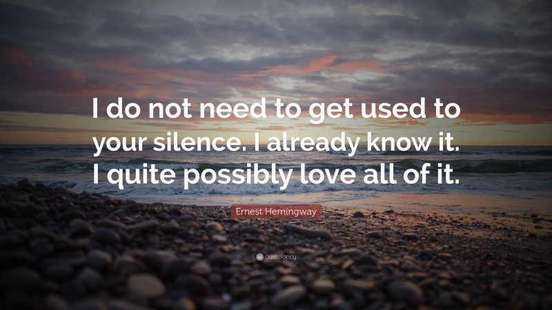 Ernest Hemingway Quote: “I do not need to get used to your silence. I already know it. I quite possibly love all of it.”