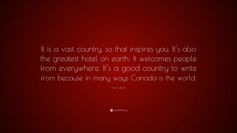 Yann Martel Quote: “It is a vast country, so that inspires you. It’s also the greatest hotel on earth: It welcomes people from everywhere. It’s a good country to write from because in many ways Canada is the world.”