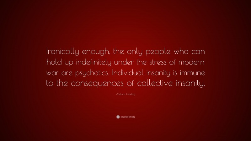 Aldous Huxley Quote: “Ironically enough, the only people who can hold up indefinitely under the stress of modern war are psychotics. Individual insanity is immune to the consequences of collective insanity.”