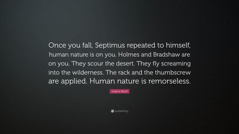 Virginia Woolf Quote: “Once you fall, Septimus repeated to himself, human nature is on you. Holmes and Bradshaw are on you. They scour the desert. They fly screaming into the wilderness. The rack and the thumbscrew are applied. Human nature is remorseless.”