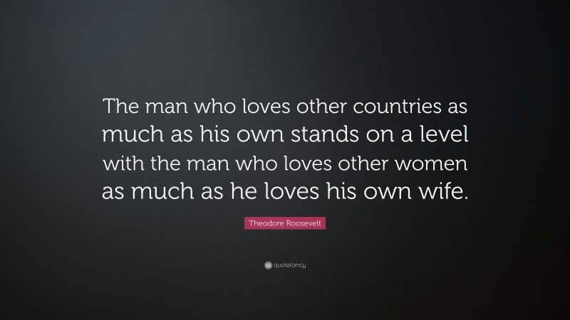 Theodore Roosevelt Quote: “The man who loves other countries as much as his own stands on a level with the man who loves other women as much as he loves his own wife.”