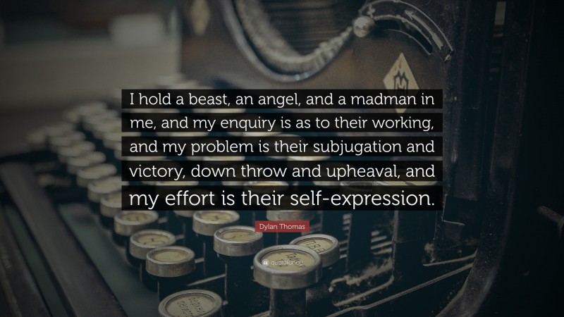 Dylan Thomas Quote: “I hold a beast, an angel, and a madman in me, and my enquiry is as to their working, and my problem is their subjugation and victory, down throw and upheaval, and my effort is their self-expression.”