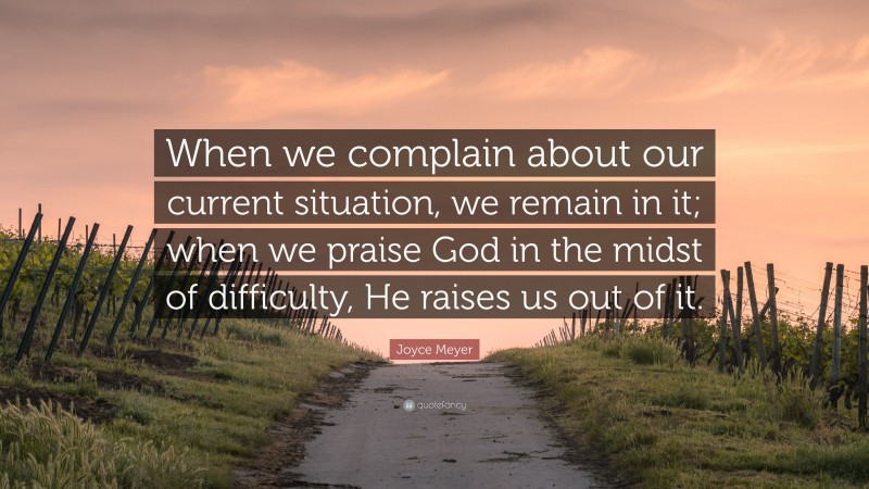 Joyce Meyer Quote: “When we complain about our current situation, we remain in it; when we praise God in the midst of difficulty, He raises us out of it.”