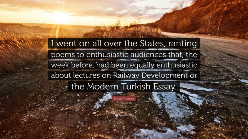 Dylan Thomas Quote: “I went on all over the States, ranting poems to enthusiastic audiences that, the week before, had been equally enthusiastic about lectures on Railway Development or the Modern Turkish Essay.”