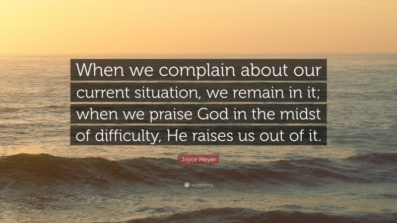 Joyce Meyer Quote: “When we complain about our current situation, we remain in it; when we praise God in the midst of difficulty, He raises us out of it.”