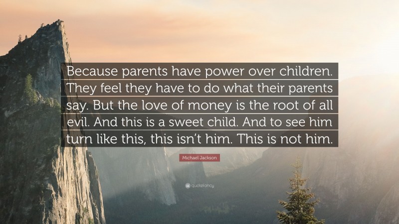 Michael Jackson Quote: “Because parents have power over children. They feel they have to do what their parents say. But the love of money is the root of all evil. And this is a sweet child. And to see him turn like this, this isn’t him. This is not him.”