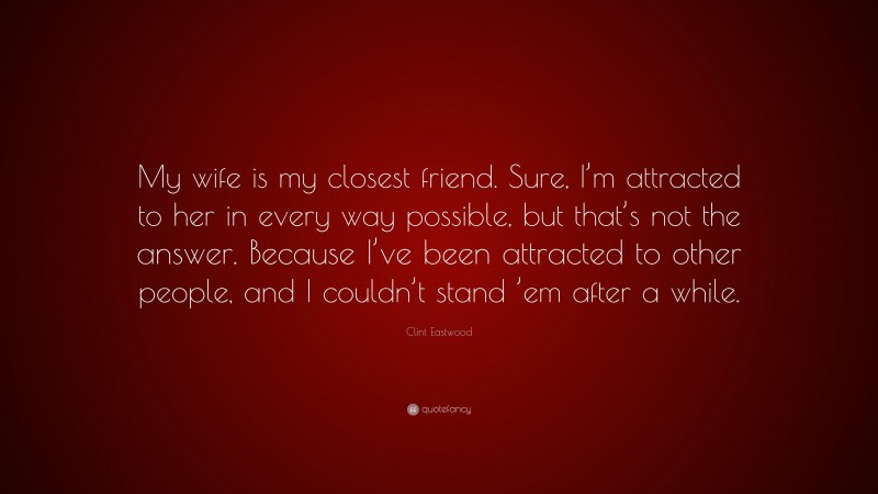 Clint Eastwood Quote: “My wife is my closest friend. Sure, I’m attracted to her in every way possible, but that’s not the answer. Because I’ve been attracted to other people, and I couldn’t stand ’em after a while.”