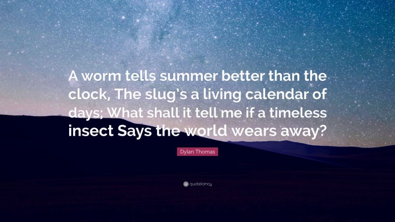 Dylan Thomas Quote: “A worm tells summer better than the clock, The slug’s a living calendar of days; What shall it tell me if a timeless insect Says the world wears away?”