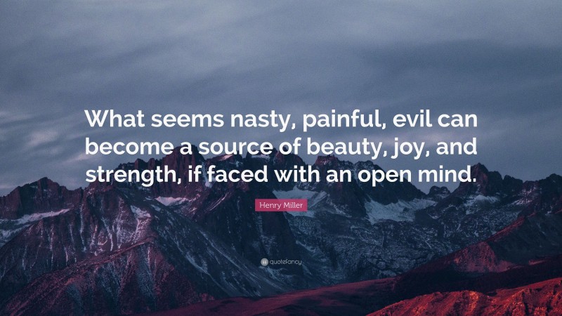 Henry Miller Quote: “What seems nasty, painful, evil can become a source of beauty, joy, and strength, if faced with an open mind.”
