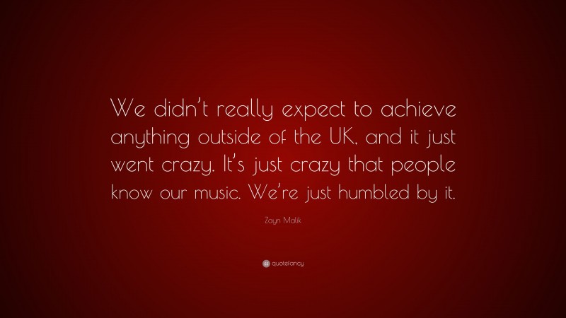 Zayn Malik Quote: “We didn’t really expect to achieve anything outside of the UK, and it just went crazy. It’s just crazy that people know our music. We’re just humbled by it.”