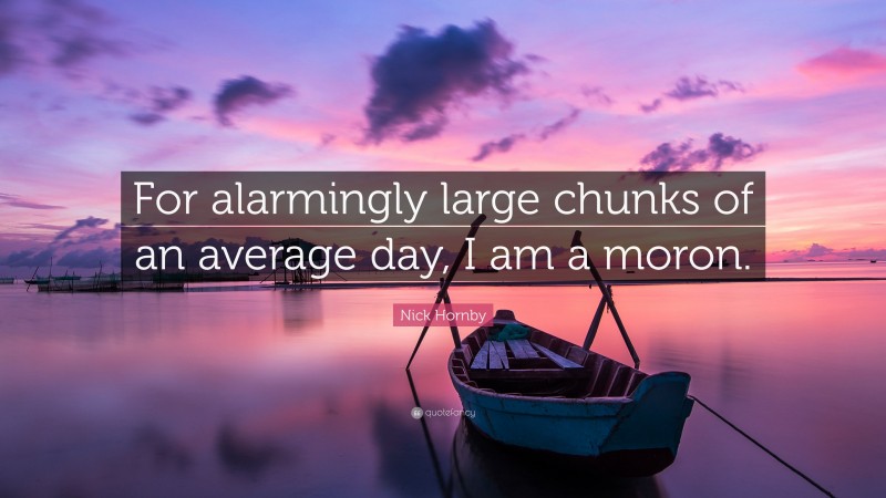 Nick Hornby Quote: “For alarmingly large chunks of an average day, I am a moron.”