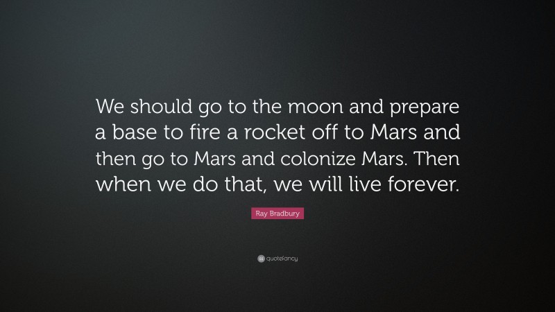 Ray Bradbury Quote: “We should go to the moon and prepare a base to fire a rocket off to Mars and then go to Mars and colonize Mars. Then when we do that, we will live forever.”
