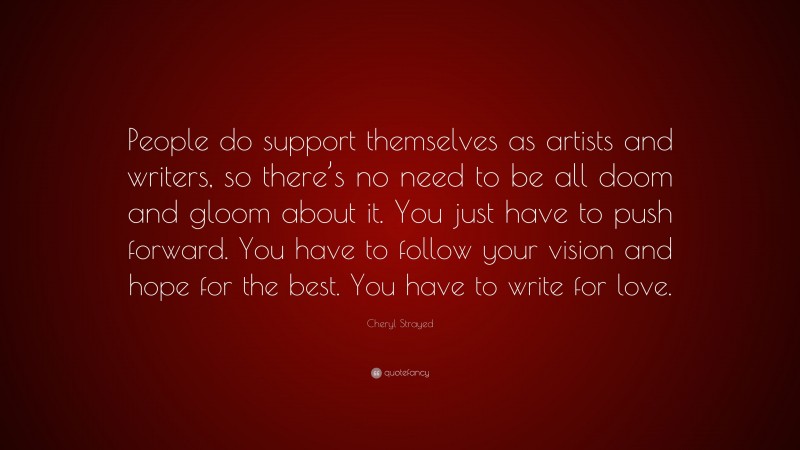 Cheryl Strayed Quote: “People do support themselves as artists and writers, so there’s no need to be all doom and gloom about it. You just have to push forward. You have to follow your vision and hope for the best. You have to write for love.”