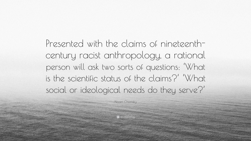 Noam Chomsky Quote: “Presented with the claims of nineteenth-century racist anthropology, a rational person will ask two sorts of questions: ‘What is the scientific status of the claims?’ ‘What social or ideological needs do they serve?’”