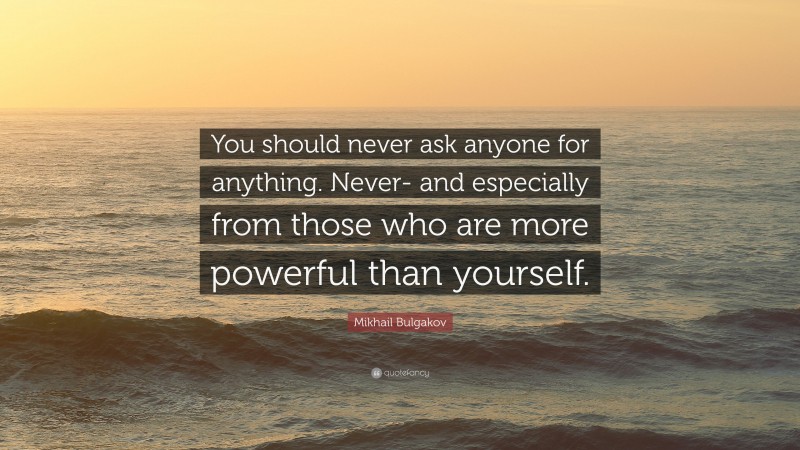 Mikhail Bulgakov Quote: “You should never ask anyone for anything. Never- and especially from those who are more powerful than yourself.”