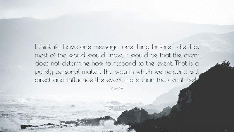 Virginia Satir Quote: “I think if I have one message, one thing before I die that most of the world would know, it would be that the event does not determine how to respond to the event. That is a purely personal matter. The way in which we respond will direct and influence the event more than the event itself.”