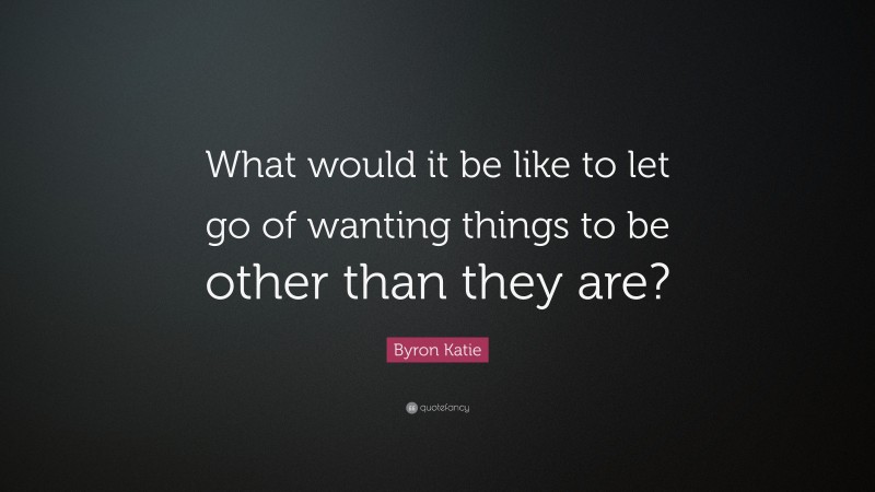 Byron Katie Quote: “What would it be like to let go of wanting things to be other than they are?”