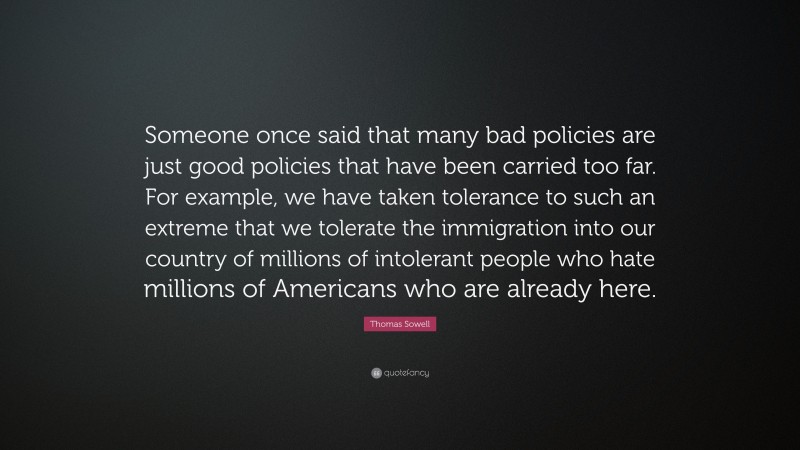 Thomas Sowell Quote: “Someone once said that many bad policies are just good policies that have been carried too far. For example, we have taken tolerance to such an extreme that we tolerate the immigration into our country of millions of intolerant people who hate millions of Americans who are already here.”