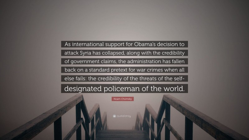 Noam Chomsky Quote: “As international support for Obama’s decision to attack Syria has collapsed, along with the credibility of government claims, the administration has fallen back on a standard pretext for war crimes when all else fails: the credibility of the threats of the self-designated policeman of the world.”